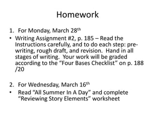 HomeworkFor Monday, March 28thWriting Assignment #2, p. 185 – Read the Instructions carefully, and to do each step: pre-writing, rough draft, and revision.  Hand in all stages of writing.  Your work will be graded according to the “Four Bases Checklist” on p. 188      /20For Wednesday, March 16thRead “All Summer In A Day” and complete “Reviewing Story Elements” worksheet