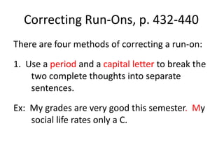 Correcting Run-Ons, p. 432-440There are four methods of correcting a run-on:1.  Use a period and a capital letter to break the two complete thoughts into separate sentences.Ex:  My grades are very good this semester.  My social life rates only a C.