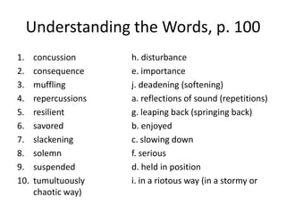 Understanding the Words, p. 100concussion		h. disturbanceconsequence		e. importancemuffling			j. deadening (softening)repercussions		a. reflections of sound (repetitions)resilient			g. leaping back (springing back)savored			b. enjoyedslackening			c. slowing downsolemn			f. serioussuspended		d. held in position tumultuously		i. in a riotous way (in a stormy or chaotic way)
