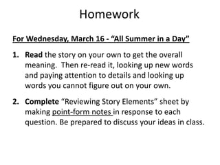 HomeworkFor Wednesday, March 16 - “All Summer in a Day”Read the story on your own to get the overall meaning.  Then re-read it, looking up new words and paying attention to details and looking up words you cannot figure out on your own.Complete “Reviewing Story Elements” sheet by making point-form notes in response to each question. Be prepared to discuss your ideas in class.