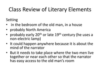Class Review of Literary ElementsSetting    in the bedroom of the old man, in a houseprobably North Americaprobably early 20th or late 19thcentury (he uses a non-electric lamp)It could happen anywhere because it is about the mind of the narratorBut it needs to take place where the two men live together or near each other so that the narrator has easy access to the old man’s room  