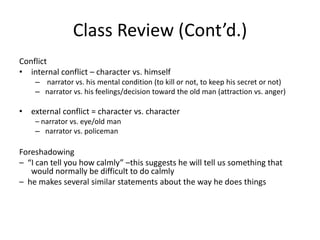 Class Review (Cont’d.)Conflict   internal conflict – character vs. himself narrator vs. his mental condition (to kill or not, to keep his secret or not)narrator vs. his feelings/decision toward the old man (attraction vs. anger)external conflict = character vs. character – narrator vs. eye/old mannarrator vs. policemanForeshadowing –  “I can tell you how calmly” –this suggests he will tell us something that would normally be difficult to do calmly–  he makes several similar statements about the way he does things