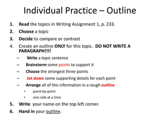 Individual Practice – OutlineRead the topicsin Writing Assignment 1, p. 233.Choose a topicDecide to compare or contrastCreate an outline ONLY for this topic.  DO NOT WRITE A PARAGRAPH!!!!Write a topic sentenceBrainstorm some points to support itChoose the strongest three pointsJot downsome supporting details for each point Arrange all of this information in a rough outline point-by-point  one-side at a timeWrite  your name on the top left corner.Hand in your outline.