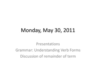 Monday, May 30, 2011 Presentations Grammar: Understanding Verb Forms Discussion of remainder of term 