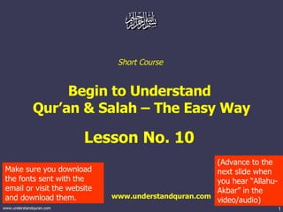 Short Course  Begin to Understand  Qur’an & Salah – The Easy Way Lesson No. 10  www.understandquran.com Make sure you download the fonts sent with the email or visit the website and download them. (Advance to the next slide when you hear “Allahu-Akbar” in the video/audio) 
