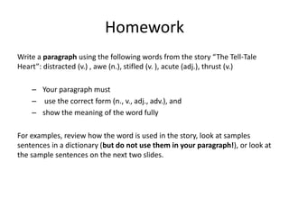 Homework
Write a paragraph using the following words from the story “The Tell-Tale
Heart”: distracted (v.) , awe (n.), stifled (v. ), acute (adj.), thrust (v.)

    – Your paragraph must
    – use the correct form (n., v., adj., adv.), and
    – show the meaning of the word fully

For examples, review how the word is used in the story, look at samples
sentences in a dictionary (but do not use them in your paragraph!), or look at
the sample sentences on the next two slides.
 