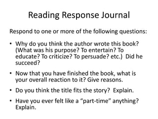 Reading Response Journal
Respond to one or more of the following questions:
• Why do you think the author wrote this book?
(What was his purpose? To entertain? To
educate? To criticize? To persuade? etc.) Did he
succeed?
• Now that you have finished the book, what is
your overall reaction to it? Give reasons.
• Do you think the title fits the story? Explain.
• Have you ever felt like a “part-time” anything?
Explain.
 