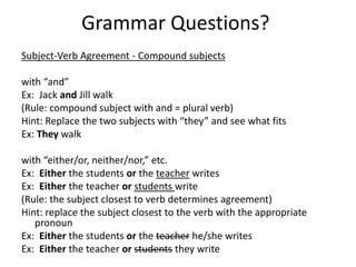 Grammar Questions?
Subject-Verb Agreement - Compound subjects
with “and”
Ex: Jack and Jill walk
(Rule: compound subject with and = plural verb)
Hint: Replace the two subjects with “they” and see what fits
Ex: They walk
with “either/or, neither/nor,” etc.
Ex: Either the students or the teacher writes
Ex: Either the teacher or students write
(Rule: the subject closest to verb determines agreement)
Hint: replace the subject closest to the verb with the appropriate
pronoun
Ex: Either the students or the teacher he/she writes
Ex: Either the teacher or students they write
 