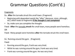Grammar Questions (Cont’d.)
Fragments
Ex: After the tornado struck the small town. (Fragment)
• Beginning with dependent words like “after” (because, since, although,
etc.) often leads to fragments if the thought is not completed.
• So, make sure you complete the thought:
Fixed: After the tornado struck the small town, many people were homeless.
OR
Fixed: Many people were homeless after the tornado struck the small town.
Ex: Running around the gym. (Fragment)
Fixed:
• Running around the gym, Frank was very tired.
• While he was running around the gym, Frank was very tired.
• Frank was running around the gym. He was very tired.
 