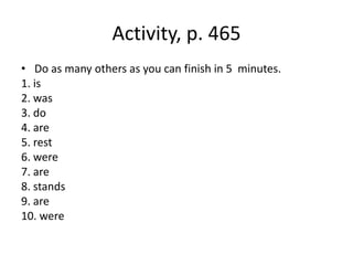 Activity, p. 465
• Do as many others as you can finish in 5 minutes.
1. is
2. was
3. do
4. are
5. rest
6. were
7. are
8. stands
9. are
10. were
 