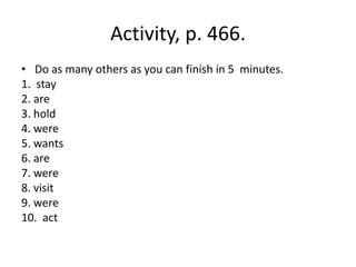 Activity, p. 466.
• Do as many others as you can finish in 5 minutes.
1. stay
2. are
3. hold
4. were
5. wants
6. are
7. were
8. visit
9. were
10. act
 