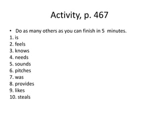 Activity, p. 467
• Do as many others as you can finish in 5 minutes.
1. is
2. feels
3. knows
4. needs
5. sounds
6. pitches
7. was
8. provides
9. likes
10. steals
 