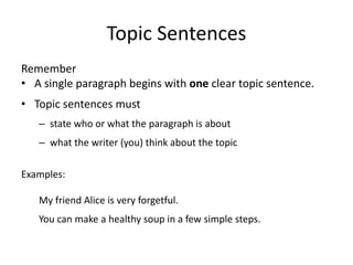 Topic Sentences
Remember
• A single paragraph begins with one clear topic sentence.
• Topic sentences must
– state who or what the paragraph is about
– what the writer (you) think about the topic
Examples:
My friend Alice is very forgetful.
You can make a healthy soup in a few simple steps.
 