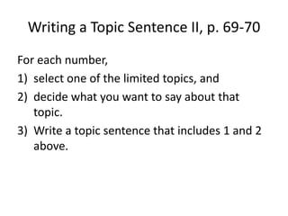Writing a Topic Sentence II, p. 69-70
For each number,
1) select one of the limited topics, and
2) decide what you want to say about that
topic.
3) Write a topic sentence that includes 1 and 2
above.
 