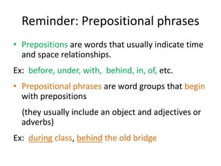 Reminder: Prepositional phrases
• Prepositions are words that usually indicate time
and space relationships.
Ex: before, under, with, behind, in, of, etc.
• Prepositional phrases are word groups that begin
with prepositions
(they usually include an object and adjectives or
adverbs)
Ex: during class, behind the old bridge
 