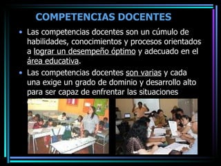 COMPETENCIAS DOCENTES   Las competencias docentes son un cúmulo de habilidades, conocimientos y procesos orientados a  lograr un desempeño óptimo  y adecuado en el  área educativa .  Las competencias docentes  son varias  y cada una exige un grado de dominio y desarrollo alto para ser capaz de enfrentar las situaciones cotidianas. 