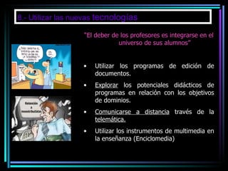 8.- Utilizar las nuevas  tecnologías “ El deber de los profesores es integrarse en el universo de sus alumnos” Utilizar los programas de edición de documentos. Explorar  los potenciales didácticos de programas en relación con los objetivos de dominios. Comunicarse a distancia  través de la  telemática. Utilizar los instrumentos de multimedia en la enseñanza (Enciclomedia) 