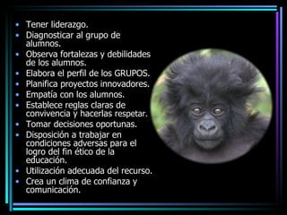 Tener liderazgo. Diagnosticar al grupo de alumnos.  Observa fortalezas y debilidades de los alumnos. Elabora el perfil de los GRUPOS. Planifica proyectos innovadores. Empatía con los alumnos.  Establece reglas claras de convivencia y hacerlas r espetar. Tomar decisiones oportunas. Disposición a trabajar en condiciones adversas para el logro del fin ético de la educación.  Utilización adecuada del recurso.  Crea un clima de confianza y comunicación. 