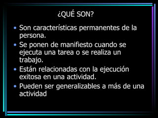 ¿QUÉ SON? Son características permanentes de la persona. Se ponen de manifiesto cuando se ejecuta una tarea o se realiza un trabajo. Están relacionadas con la ejecución exitosa en una actividad. Pueden ser generalizables a más de una actividad 
