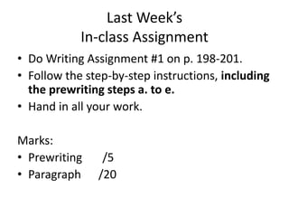Last Week’s
            In-class Assignment
• Do Writing Assignment #1 on p. 198-201.
• Follow the step-by-step instructions, including
  the prewriting steps a. to e.
• Hand in all your work.

Marks:
• Prewriting    /5
• Paragraph    /20
 