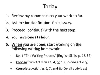 Today
1. Review my comments on your work so far.
2. Ask me for clarification if necessary.
3. Proceed (continue) with the next step.
4. You have one (1) hour.
5. When you are done, start working on the
   following writing homework:
  – Read “The Writing Process” (English Skills, p. 18-32).
  – Choose from Activities 1, 4, or 5. (Do one activity)
  – Complete Activities 6, 7, and 8. (Do all activities)
 