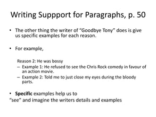 Writing Suppport for Paragraphs, p. 50The other thing the writer of “Goodbye Tony” does is give us specific examples for each reason.For example,  Reason 2: He was bossyExample 1: He refused to see the Chris Rock comedy in favour of an action movie.Example 2: Told me to just close my eyes during the bloody parts.Specific examples help us to “see” and imagine the writers details and examples