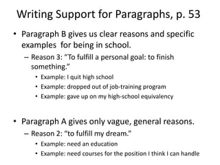 Writing Support for Paragraphs, p. 53Paragraph B gives us clear reasons and specific examples  for being in school.Reason 3: “To fulfill a personal goal: to finish something.”Example: I quit high schoolExample: dropped out of job-training programExample: gave up on my high-school equivalencyParagraph A gives only vague, general reasons.Reason 2: “to fulfill my dream.”Example: need an educationExample: need courses for the position I think I can handle