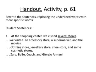 Handout, Activity, p. 61Rewrite the sentences, replacing the underlined words with more specific words.Student Sentences:At the shopping center, we visited several stores.. . .we visited  an accessory store, a supermarket, and the movies.. . . clothing store, jewellery store, shoe store, and some cosmetic stores.. . . Zara, BeBe, Coach, and Giorgio Armani