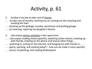Activity, p. 61Sunday is my day to take care of chores.. . .  to take care of laundry, washing my car, sorting out the recycling and mowing the lawn. . . cleaning up the garbage, laundry, warehouse and parking garage.. . . car cleaning, repairing my daughter’s bicycleLola enjoys various activities in her spare time.. . .  Lola enjoys reading novels (specific), watching action movies, meeting up with friends, chatting on the phone and several other things. . .. . . .watching tv, surfing on the internet, and hanging out with friends in . . . .. . . sports, painting, and reading (what? – how can we make it more specific). . . soccer, oil-painting, and reading Shakespeare 