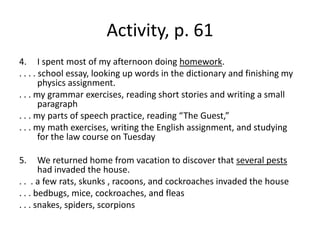 Activity, p. 61I spent most of my afternoon doing homework.. . . . school essay, looking up words in the dictionary and finishing my physics assignment.. . . my grammar exercises, reading short stories and writing a small paragraph. . . my parts of speech practice, reading “The Guest,”. . . my math exercises, writing the English assignment, and studying for the law course on Tuesday We returned home from vacation to discover that several pests had invaded the house.. .  . a few rats, skunks , racoons, and cockroaches invaded the house. . . bedbugs, mice, cockroaches, and fleas. . . snakes, spiders, scorpions
