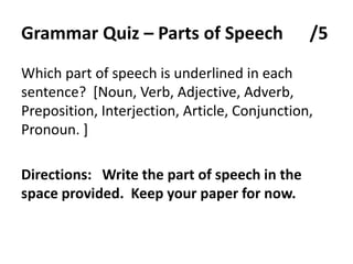 GrammarQuiz – Parts of Speech      /5Which part of speech is underlined in each sentence?  [Noun, Verb, Adjective, Adverb, Preposition, Interjection, Article, Conjunction, Pronoun. ]   Directions:   Write the part of speech in the space provided.  Keep your paper for now.