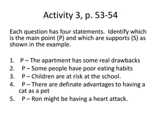 Activity 3, p. 53-54Each question has four statements.  Identify which is the main point (P) and which are supports (S) as shown in the example. P – The apartment has some real drawbacks  P – Some people have poor eating habits  P – Children are at risk at the school.  P – There are definate advantages to having a cat as a pet  P – Ron might be having a heart attack.