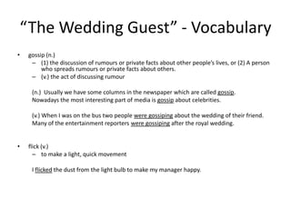 “The Wedding Guest” - Vocabularygossip (n.)(1) the discussion of rumours or private facts about other people’s lives, or (2) A person who spreads rumours or private facts about others.(v.) the act of discussing rumour(n.)  Usually we have some columns in the newspaper which are called gossip.Nowadays the most interesting part of media is gossip about celebrities.(v.) When I was on the bus two people were gossiping about the wedding of their friend.Many of the entertainment reporters were gossiping after the royal wedding.flick (v.)to make a light, quick movementI flicked the dust from the light bulb to make my manager happy.