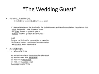 “The Wedding Guest”fluster (v.), flustered (adj.)to make (v.) or become (adj.) nervous or upset(v.) My teacher changed the deadline for the final assignment and I was flustered when I heard about that.I fluster easily when I have to speak in public.I will fluster if I have to give that speech.I flustered over that question about “fluster.”(adj.) You keep me flustered by your reaction to my action.The flustered student could not do her presentation.I was flustered about my job today.rheumatism (n.)a form of arthritisMy mother has suffered rheumatism for many years.My mother suffers from rheumatism.My mother has rheumatism.My mother is rheumatic (adj.)rheumatoid (adj.) arthritis