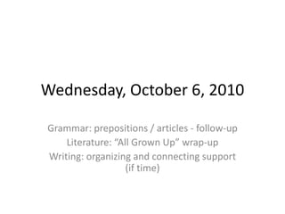 Wednesday, October 6, 2010 Grammar: prepositions / articles - follow-up  Literature: “All Grown Up” wrap-up Writing: organizing and connecting support (if time) 