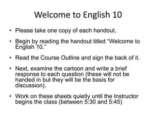 Welcome to English 10 Please take one copy of each handout. Begin by reading the handout titled “Welcome to English 10.” Read the Course Outline and sign the back of it.  Next, examine the cartoon and write a brief response to each question (these will not be handed in but they will be the basis for discussion). Work on these sheets quietly until the Instructor begins the class (between 5:30 and 5:45) 