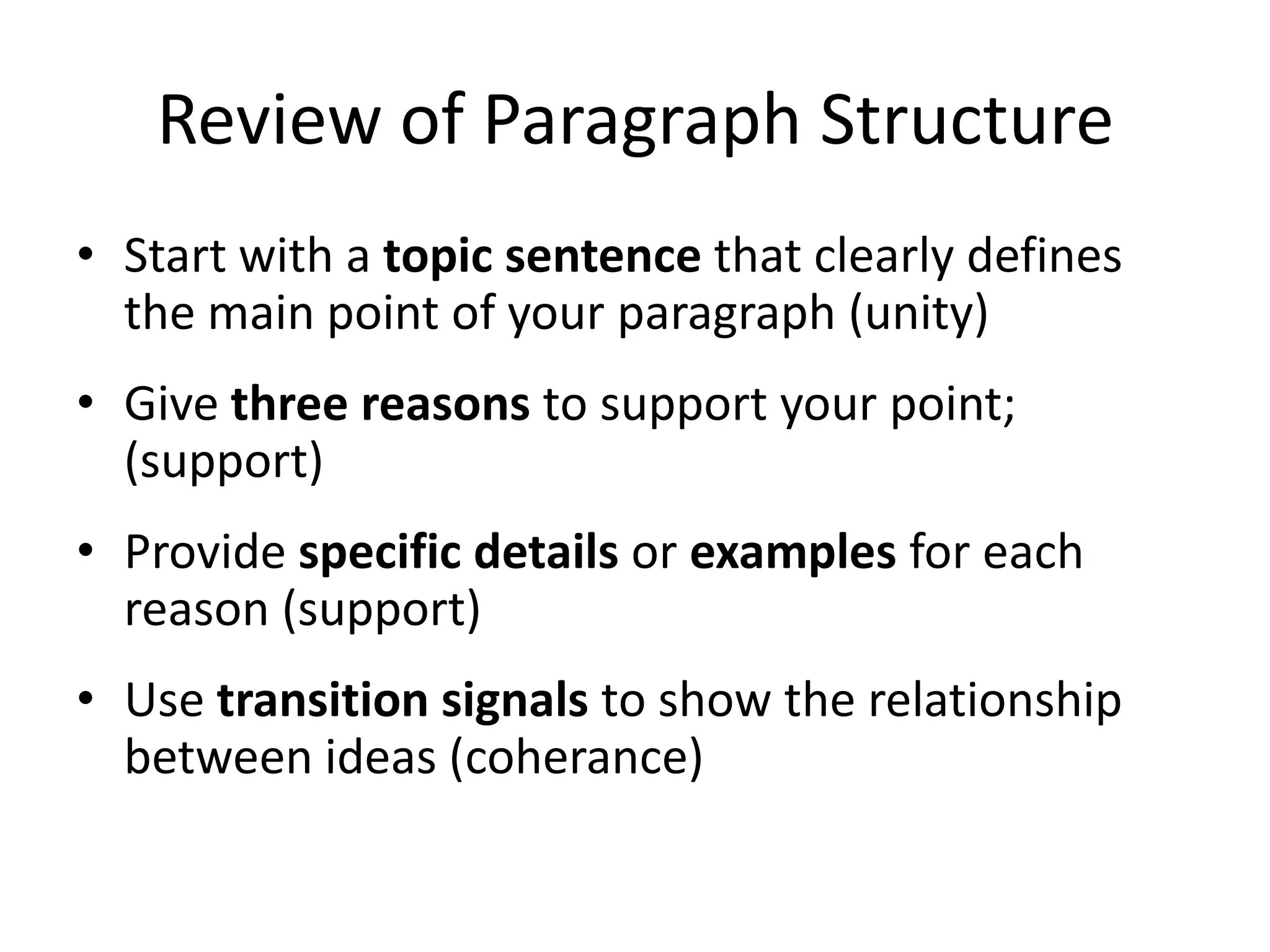 Review of Paragraph StructureStart with a topic sentence that clearly defines the main point of your paragraph (unity)Give three reasons to support your point; (support)Provide specific details or examples for each reason (support)Use transition signals to show the relationship between ideas (coherance)