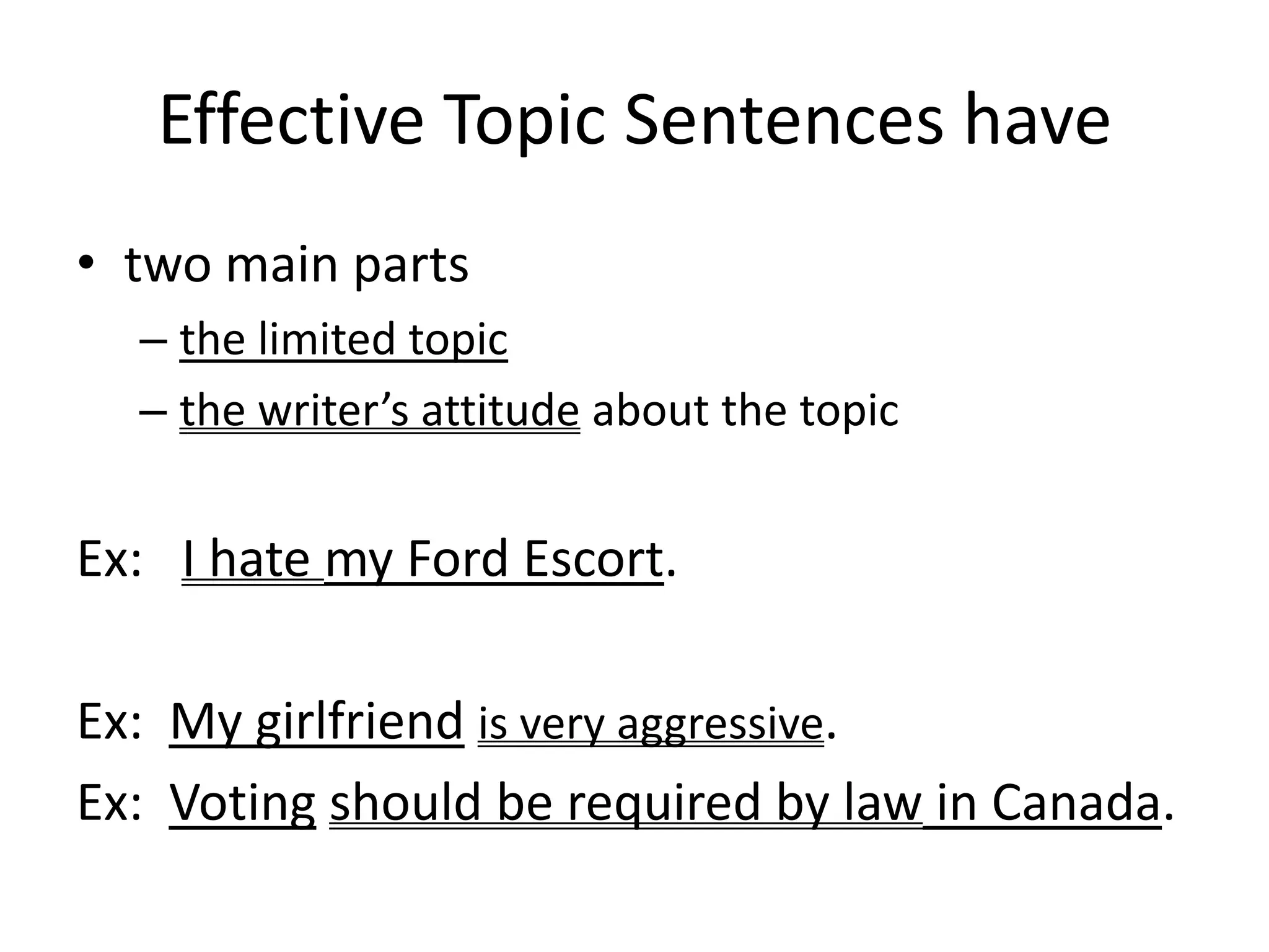 Effective Topic Sentences havetwo main partsthe limited topicthe writer’s attitude about the topicEx:   I hate my Ford Escort.Ex:  My girlfriendis very aggressive.Ex:  Votingshould be required by law in Canada.