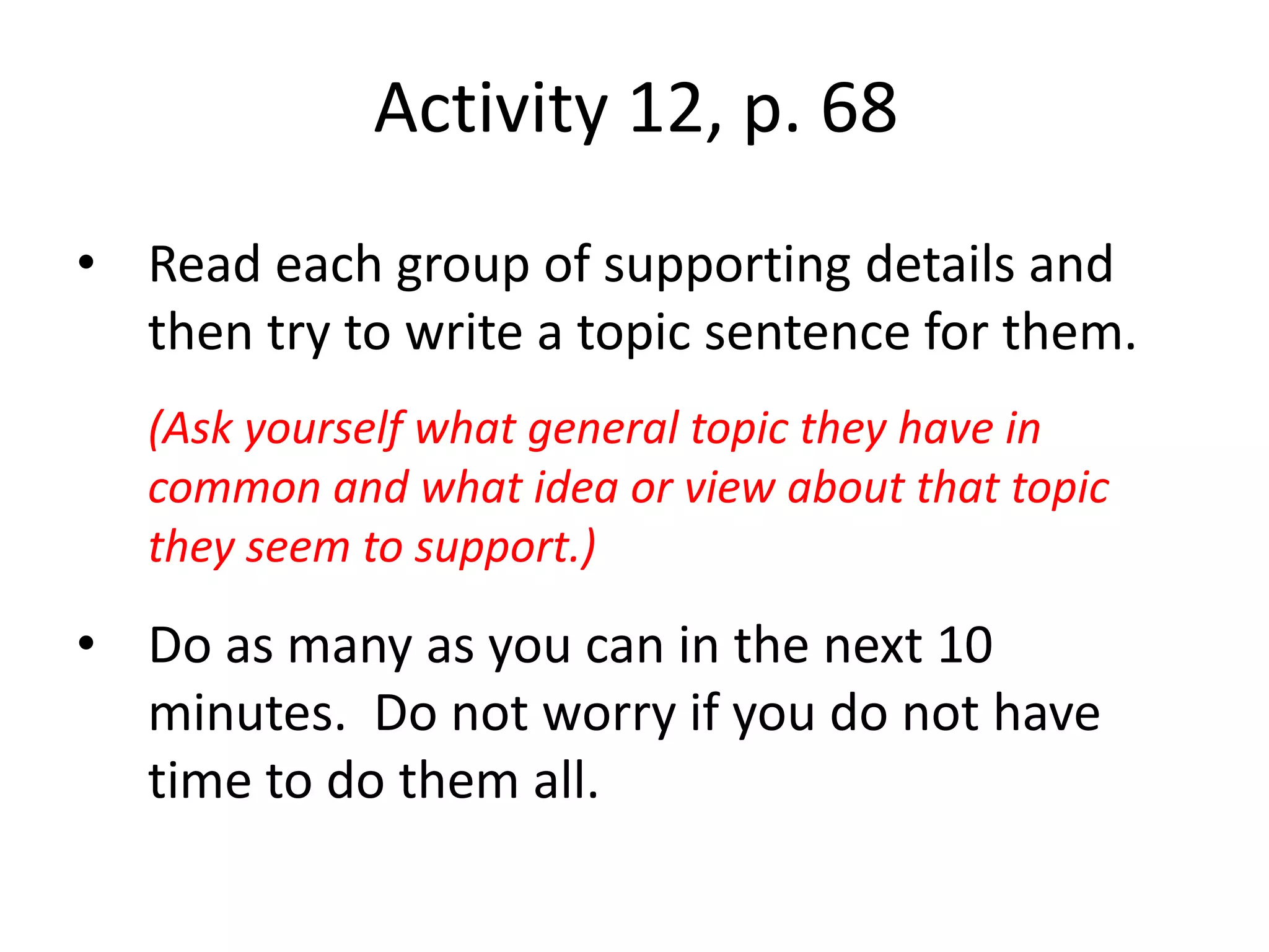 Activity 12, p. 68Read each group of supporting details and then try to write a topic sentence for them.  (Ask yourself what general topic they have in common and what idea or view about that topic they seem to support.)Do as many as you can in the next 10 minutes.  Do not worry if you do not have time to do them all.
