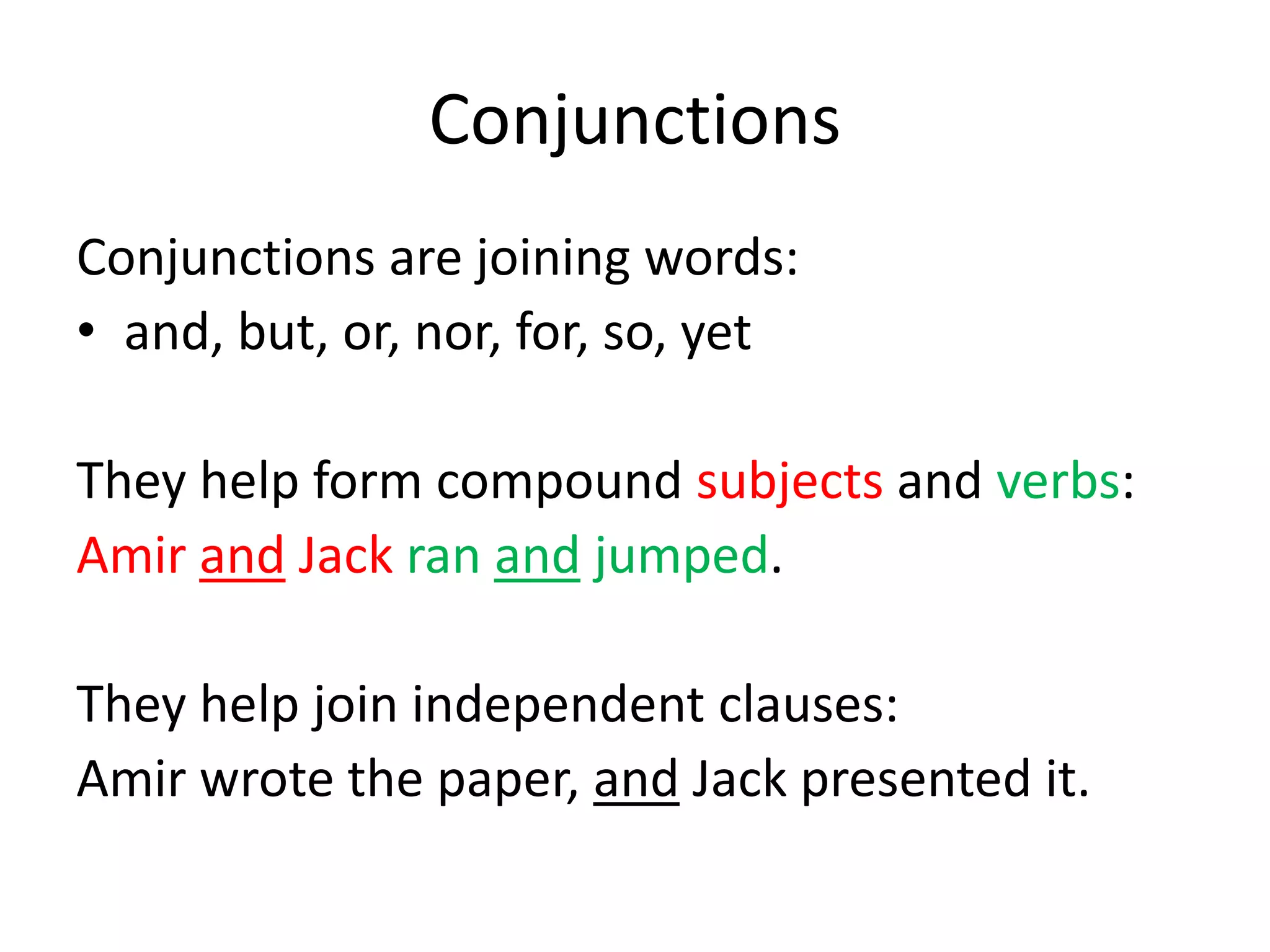 ConjunctionsConjunctions are joining words:and, but, or, nor, for, so, yetThey help form compound subjects and verbs:Amir and Jack ran and jumped.They help join independent clauses:Amir wrote the paper, and Jack presented it.
