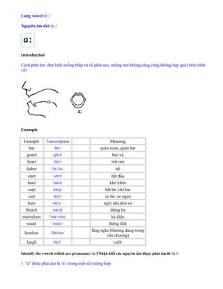 Long vowel /ɑː/
Nguyên âm dài /ɑː/
Introduction
Cách phát âm: đưa lưỡi xuống thấp và về phía sau, miệng mở không rộng cũng không hẹp quá (nhìn hình
vẽ)
Example
Example Transcription Meaning
bar /b /ɑː quán rượu, quán bar
guard /g d/ɑː bảo vệ
heart /h t/ɑː trái tim
father / f .ðə/ˈ ɑː bố
start /st t/ɑː bắt đầu
hard /h d/ɑː khó khăn
carp /k p/ɑː bắt bẻ, chê bai
cart /k t/ɑː xe bò, xe ngựa
barn /b n/ɑː ngôi nhà đơn sơ
March /m t /ɑː ʃ tháng ba
marvelous / m vələs/ˈ ɑː kỳ diệu
smart /sm t/ɑː thông thái
hearken /'h kən/ɑː
lắng nghe (thường dùng trong
văn chương)
laugh /l f/ɑː cười
Identify the vowels which are pronounce /ɑː/(Nhận biết các nguyên âm được phát âm là /ɑː/)
1. "a" được phát âm là /ɑː/ trong một số trường hợp
 