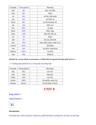Example Transcription Meaning
shot / t/ʃɒ đạn, viên đạn
lock /l k/ɒ khóa
cot /k t/ɒ cái lán, nhà tranh
pot /p t/ɒ cái bình, lọ
shock / k/ʃɒ sự tổn thương, sốc
top /t p/ɒ đỉnh cao
box /b ks/ɒ cái hộp
block /bl k/ɒ khối, tảng
body / b di/ˈ ɒ thân thể, thể xác
lot /l t/ɒ nhiều
odd / d/ɒ lặt vặt, linh tinh
hop /h p/ɒ bước nhảy ngắn, nhảy lò cò
comma / k mə/ˈ ɒ dấu phẩy
rob /r b/ɒ ăn trộm, cướp đoạt
robbery / r bəri/ˈ ɒ vụ trộm
stop /st p/ɒ dừng lại
Identify the vowels which are pronounce / /ɒ (Nhận biết các nguyên âm được phát âm là / /ɒ )
"o" thường được phát âm là / /ɒ trong một số trường hợp
Example Transcription Meanings
dog /d g/ɒ con chó
stop /st p/ɒ dừng lại
bottle /'b tl/ɒ cái chai
bother / b ðə /ˈ ɒ ʳ làm phiền, quấy rầy
dolmen d lmen/ˈ ɒ mộ đá (khảo cổ học)
UNIT 8
Long vowel / /ɔː
Nguyên âm dài / /ɔː
Introduction
Cách phát âm: Lưỡi di chuyển về phía sau, phần lưỡi phía sau nâng lên, môi tròn và mở rộng
 