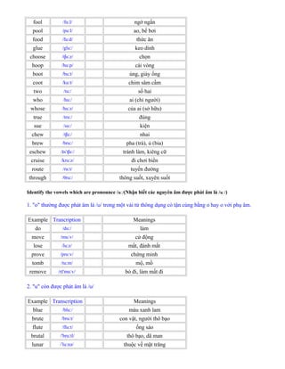 fool /fu l/ː ngớ ngẩn
pool /pu l/ː ao, bể bơi
food /fu d/ː thức ăn
glue /glu /ː keo dính
choose /t u z/ʃ ː chọn
hoop /hu p/ː cái vòng
boot /bu t/ː ủng, giày ống
coot /ku t/ː chim sâm cầm
two /tu /ː số hai
who /hu /ː ai (chỉ người)
whose /hu z/ː của ai (sở hữu)
true /tru /ː đúng
sue /su /ː kiện
chew /t u /ʃ ː nhai
brew /bru /ː pha (trà), ủ (bia)
eschew / s t u /ɪ ˈ ʃ ː tránh làm, kiêng cữ
cruise /kru z/ː đi chơi biển
route /ru t/ː tuyến đường
through /θru /ː thông suốt, xuyên suốt
Identify the vowels which are pronounce /u /ː (Nhận biết các nguyên âm được phát âm là /u /ː )
1. "o" thường được phát âm là /ʊ/ trong một vài từ thông dụng có tận cùng bằng o hay o với phụ âm.
Example Trancription Meanings
do /du /ː làm
move /mu v/ː cử động
lose /lu z/ː mất, đánh mất
prove /pru v/ː chứng minh
tomb /tu m/ː mộ, mồ
remove /r 'mu v/ɪ ː bỏ đi, làm mất đi
2. "u" còn được phát âm là /ʊ/
Example Transcription Meanings
blue /blu /ː màu xanh lam
brute /bru t/ː con vật, người thô bạo
flute /flu t/ː ống sáo
brutal /'bru tl/ː thô bạo, dã man
lunar / lu nə/ˈ ː thuộc về mặt trăng
 