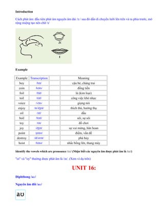 Introduction
Cách phát âm: đầu tiên phát âm nguyên âm dài /ɔː/ sau đó dần di chuyển lưỡi lên trên và ra phía trước, mở
rộng miệng tạo nên chữ /ɪ/
Example
Example Transcription Meaning
boy /b /ɔɪ cậu bé, chàng trai
coin /k n/ɔɪ đồng tiền
foil /f l/ɔɪ lá (kim loại)
toil /t l/ɔɪ công việc khó nhọc
voice /v s/ɔɪ giọng nói
enjoy / n d /ɪ ˈ ʒɔɪ thích thú, hưởng thụ
oil / l/ɔɪ dầu
boil /b l/ɔɪ sôi, sự sôi
toy /t /ɔɪ đồ chơi
joy /d /ʒɔɪ sự vui mừng, hân hoan
point /p nt/ɔɪ điểm, vấn đề
destroy /d str /ɪˈ ɔɪ phá hủy
hoist /h st/ɔɪ nhấc bổng lên, thang máy
Identify the vowels which are pronounce /ɔɪ/ (Nhận biết các nguyên âm được phát âm là /ɔɪ/)
"oi" và "oy" thường được phát âm là /ɔɪ/. (Xem ví dụ trên)
UNIT 16:
Diphthong /aʊ/
Nguyên âm đôi /aʊ/
 
