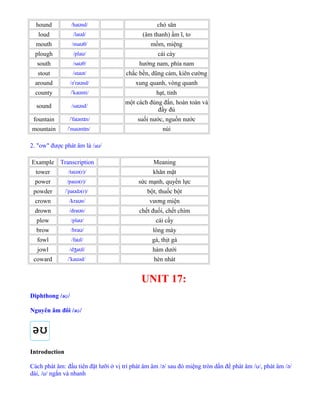hound /ha nd/ʊ chó săn
loud /la d/ʊ (âm thanh) ầm ĩ, to
mouth /ma θ/ʊ mồm, miệng
plough /pla /ʊ cái cày
south /sa θ/ʊ hướng nam, phía nam
stout /sta t/ʊ chắc bền, dũng cảm, kiên cường
around /ə ra nd/ˈ ʊ xung quanh, vòng quanh
county / ka nti/ˈ ʊ hạt, tỉnh
sound /sa nd/ʊ
một cách đúng đắn, hoàn toàn và
đấy đủ
fountain / fa nt n/ˈ ʊ ɪ suối nước, nguồn nước
mountain / ma nt n/ˈ ʊ ɪ núi
2. "ow" được phát âm là /aʊ/
Example Transcription Meaning
tower /ta ə(r)/ʊ khăn mặt
power /pa ə(r)/ʊ sức mạnh, quyền lực
powder / pa də(r)/ˈ ʊ bột, thuốc bột
crown /kra n/ʊ vương miện
drown /dra n/ʊ chết đuối, chết chìm
plow /pla /ʊ cái cầy
brow /bra /ʊ lông mày
fowl /fa l/ʊ gà, thịt gà
jowl /d a l/ʒ ʊ hàm dưới
coward / ka əd/ˈ ʊ hèn nhát
UNIT 17:
Diphthong /əʊ/
Nguyên âm đôi /əʊ/
Introduction
Cách phát âm: đầu tiên đặt lưỡi ở vị trí phát âm âm /ə/ sau đó miệng tròn dần để phát âm /ʊ/, phát âm /ə/
dài, /ʊ/ ngắn và nhanh
 
