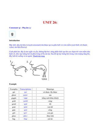 UNIT 26:
Consonant /g/ - Phụ âm /g/
Introduction
Đặc tính: phụ âm kêu (voiced consonant) âm được tạo ra giữa lưỡi và vòm mềm (xem hình vẽ) (back-
velar), âm bật (flosive)
Cách phát âm: đây là âm ngắn và yếu, không bật hơi. nâng phần lưỡi sau lên cao chạm tới vòm mềm như
hình vẽ, như vậy luồng hơi từ phía trong sẽ bị cản lại. Sau đó áp lực luồng hơi trong vòm miệng tăng lên,
đẩy lưỡi đi xuống và ra ngoài. Thanh âm rung.
Example
Examples Transcriptions Meanings
get /get/ có được, lấy được
ghost /gə st/ʊ ma
giggle / g gļ/ˈ ɪ tiếng cười khúc khích
gold /gə ld/ʊ vàng
good /g d/ʊ tốt
goat /gə t/ʊ con dê
gate /ge t/ɪ cổng
girl /g l/ɜː con gái
glass /gl s/ɑː thủy tinh
bag /bæg/ cái túi
 