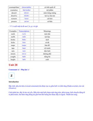 cosmopolitan / k zmə p l tn/ˌ ɒ ˈ ɒ ɪ có tính quốc tế
cosmetics /k z met ks/ɒ ˈ ɪ mỹ phẩm
dessert /d z t/ɪˈ ɜː món tráng miệng
dissolve /d z lv/ɪˈ ɒ tan ra, hòa tan
scissors / s zəz/ˈ ɪ cái kéo
possess /pə zes/ˈ sở hữu
- "s" ở cuối một từ đi sau f, k, p, t và gh
Examples Transcriptions Meanings
roofs /ru fs/ː mái nhà
stuffs /st fs/ʌ vật liệu
books /b ks/ʊ sách
kicks /kiks/ cú đá
maps /mæps/ bản đồ
taps /tæps/ vòi nước
nets /nets/ tấm lưới
streets /stri:ts/ đường phố
coughs /k fs/ɒ tiếng hô
laughs /læfs/ cười
Unit 28
Consonant /z/ - Phụ âm /z/
Introduction
Đặc tính: phụ âm kêu (voiced consonant) âm được tạo ra giữa lưỡi và chât răng (blade-aveolar), âm xát
(fricative)
Cách phát âm: đây là âm xát yếu. Đầu tiên mặt lưỡi chạm mặt răng trên, phía trong, lưỡi chuyển động đi
ra phía trước, hai hàm răng đóng lại gần hơn khi luồng hơi được đẩy ra ngoài. Thanh âm rung.
 
