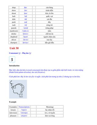 shop / p/ʃɒ cửa hàng
show / ə /ʃ ʊ trình diễn
shout / a t/ʃ ʊ kêu, la lớn
lash /læ /ʃ quất, vụt
dish /d /ɪʃ cái đĩa
push /p /ʊʃ đẩy
rush /r /ʌʃ xông tới
punish / p n /ˈ ʌ ɪʃ trừng phạt
mushroom / m ru m/ˈ ʌʃ ː nấm
shelter / eltə(r)/ˈʃ chỗ trú ẩn
shepherd / epəd/ˈʃ người chăn cừu
shiver / və(r)/ˈʃɪ run rẩy
shampoo / æm pu /ʃ ˈ ː dầu gội đầu
Unit 30
Consonant / /ʒ - Phụ âm / /ʒ
Introduction
Đặc tính: phụ âm kêu (voiced consonant) âm được tạo ra giữa phần mặt lưỡi trước và vòm miệng
(blade/front-palato-alveolar), âm xát (fricative)
Cách phát âm: đây là âm xát yếu và ngắn. cách phát âm tương tự như /ʃ/ nhưng tạo ra âm kêu.
Example
Examples Transcriptions Meanings
leisure / le ə(r)/ˈ ʒ lúc nhàn rỗi
television / tel v ən/ˈ ɪ ɪʒ tivi, vô tuyến
pleasure / ple ə(r)/ˈ ʒ làm vui lòng
 