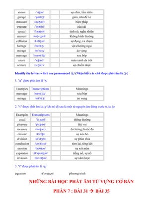 vision / v ən/ˈ ɪʒ sự nhìn, tầm nhìn
garage / gær /ˈ ɑːʒ gara, nhà để xe
measure / me ə(r)/ˈ ʒ biện pháp
treasure / tre ə(r)/ˈ ʒ của cải
casual / kæ juəl/ˈ ʒ tình cờ, ngẫu nhiên
unusual / n ju uəl/ʌ ˈ ːʒ không bình thường
collision /kə l ən/ˈ ɪʒ sự đụng, va chạm
barrage / bær /ˈ ɑːʒ vật chướng ngại
mirage /m r /ɪˈ ɑːʒ ảo vọng
massage / mæs d /ˈ ɑː ʒ xoa bóp
azure / æ ə(r)/ˈ ʒ màu xanh da trời
seizure / si ə(r)/ˈ ːʒ sự chiếm đoạt
Identify the letters which are pronounced / / (Nhận biết các chữ được phát âm làʒ / /)ʒ
1. "g" được phát âm là / /ʒ
Examples Transcriptions Meanings
massage mæs d /ˈ ɑː ʒ xoa bóp
mirage /m r /ɪˈ ɑːʒ ảo vọng
2. "s" được phát âm là /ʒ/ khi nó đi sau là một từ nguyên âm đứng trước u, ia, io
Examples Transcriptions Meanings
usual / ju uəl/ˈ ːʒ thông thường
pleasure / ple ə(r)/ˈ ʒ thú vui
measure / me ə(r)/ˈ ʒ đo lường,thước đo
erasure / 're ə/ɪ ɪʒ sự xóa bỏ
division /d v ən/ɪˈ ɪʒ sự phân chia
conclusion /kən klu d/ˈ ː tóm lại, tổng kết
erosion / rə ən/ɪˈ ʊʒ sự xói mòn
explosion / k splə ən/ɪ ˈ ʊʒ tiếng nổ, sự nổ
invasion / n ve ən/ɪ ˈ ɪʒ sự xâm lược
3. "t" được phát âm là /ʒ/
equation / kwe ən/ɪˈ ɪʒ phương trình
NHỮNG BÀI HỌC PHÁT ÂM TỪ VỰNG CƠ BẢN
PHẦN 7 : BÀI 31  BÀI 35
 