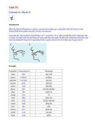 Unit 31:
Consonant /t /ʃ - Phụ âm /t /ʃ
Introduction
Đặc tính: phụ âm không kêu (voiceless consonant) âm được tạo ra giữa phần mặt lưỡi trước và vòm
miệng (blade/front-palato-alveolar), âm tắc xát (africate)
Cách phát âm: đây là một âm đơn bắt đầu với /t/ và kết thúc với /ʃ/. Đầu tiên đặt đầu lưỡi ở chân hàm trên
và nâng vòm ngạc mềm để giữ luồng hơi trong một thời gian ngắn. Hạ đầu lưỡi xuống khỏi chân hàm một
cách nhẹ nhàng để luồng hơi trong miệng thoát ra ngoài, một âm xát nổ sẽ được tạo ra ngay sau đó.
Example
Examples Transcriptions Meanings
chain /t e n/ʃ ɪ dây xích
nature / ne t ə(r)/ˈ ɪ ʃ tự nhiên
question / kwest ən/ˈ ʃ câu hỏi
church /t t /ʃɜː ʃ nhà thờ
match /mæt /ʃ trận đấu
cherry / t eri/ˈ ʃ màu đỏ anh đào
chips /t ip/ʃ mảnh vỡ
cheap /t i p/ʃ ː rẻ
chop /t p/ʃɒ chán nản
catch /kæt /ʃ sự bắt, nắm lấy
watch /w t /ɒ ʃ đồng hồ
chin /t n/ʃɪ cằm
choose /t u z/ʃ ː chọn lựa
which /w t /ɪ ʃ cái nào
much /m t /ʌ ʃ nhiều
 